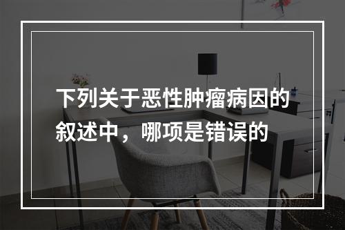 下列关于恶性肿瘤病因的叙述中，哪项是错误的