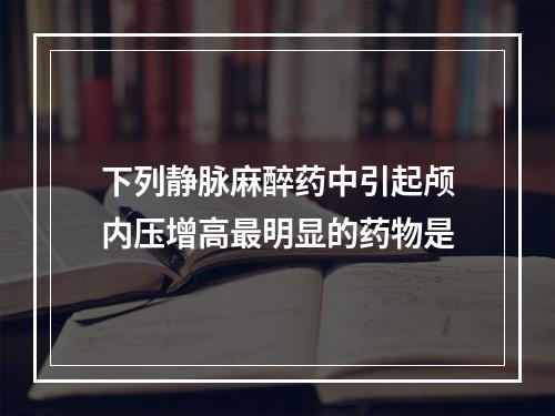 下列静脉麻醉药中引起颅内压增高最明显的药物是