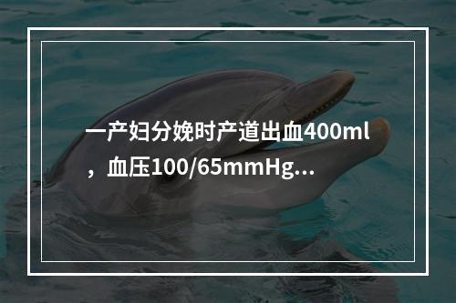 一产妇分娩时产道出血400ml，血压100/65mmHg，H