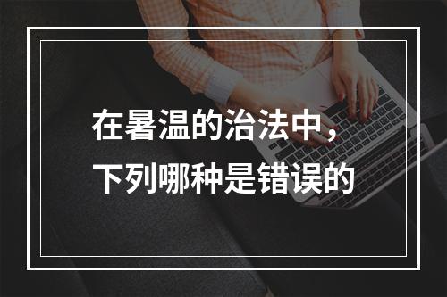 在暑温的治法中，下列哪种是错误的