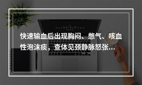 快速输血后出现胸闷、憋气、咳血性泡沫痰，查体见颈静脉怒张、双