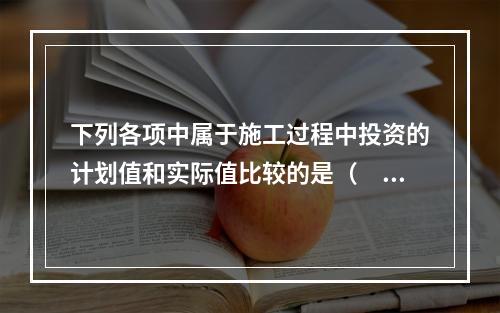 下列各项中属于施工过程中投资的计划值和实际值比较的是（　）。