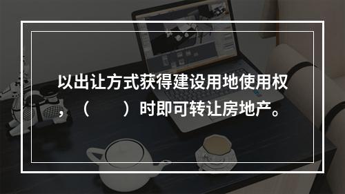 以出让方式获得建设用地使用权，（　　）时即可转让房地产。