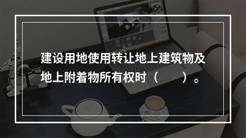 建设用地使用转让地上建筑物及地上附着物所有权时（　　）。