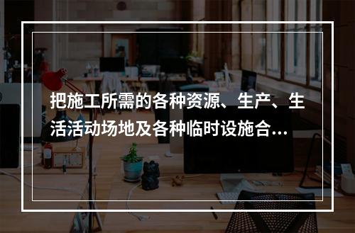 把施工所需的各种资源、生产、生活活动场地及各种临时设施合理地