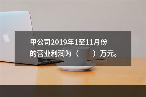 甲公司2019年1至11月份的营业利润为（　　）万元。