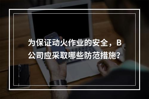 为保证动火作业的安全，B公司应采取哪些防范措施？