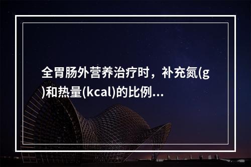 全胃肠外营养治疗时，补充氮(g)和热量(kcal)的比例一般