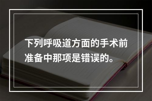 下列呼吸道方面的手术前准备中那项是错误的。