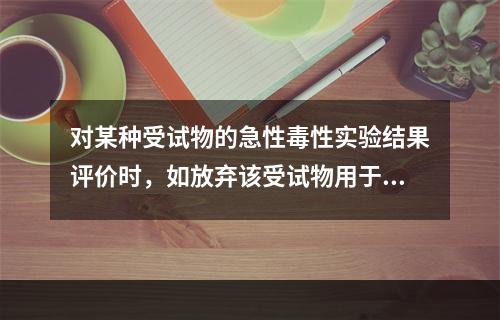 对某种受试物的急性毒性实验结果评价时，如放弃该受试物用于食品