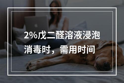 2%戊二醛溶液浸泡消毒时，需用时间