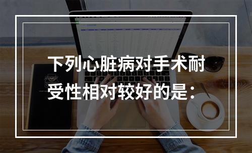 下列心脏病对手术耐受性相对较好的是：