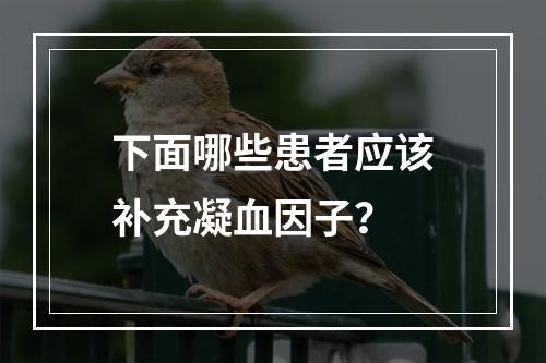 下面哪些患者应该补充凝血因子？