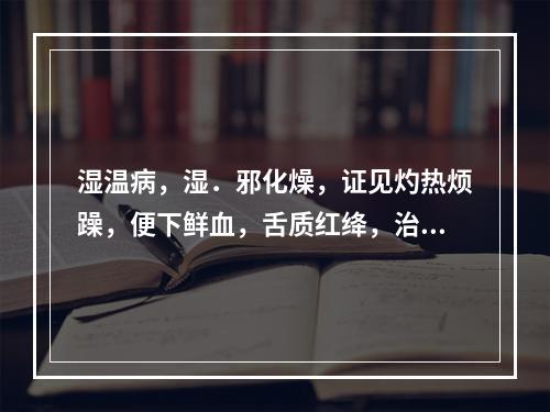 湿温病，湿．邪化燥，证见灼热烦躁，便下鲜血，舌质红绛，治宜