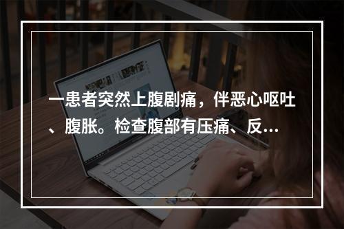 一患者突然上腹剧痛，伴恶心呕吐、腹胀。检查腹部有压痛、反跳痛