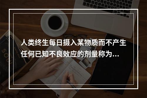 人类终生每日摄入某物质而不产生任何已知不良效应的剂量称为（）