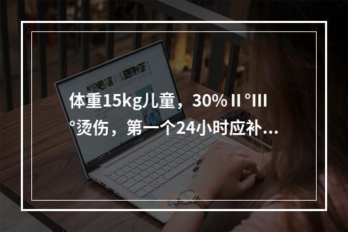 体重15kg儿童，30%Ⅱ°Ⅲ°烫伤，第一个24小时应补液为