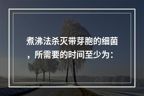 煮沸法杀灭带芽胞的细菌，所需要的时间至少为：