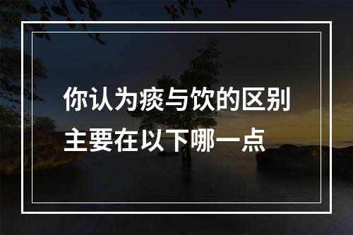 你认为痰与饮的区别主要在以下哪一点