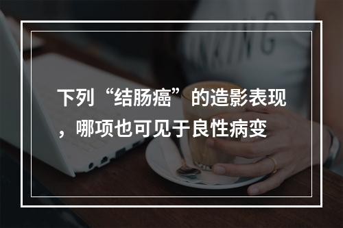 下列“结肠癌”的造影表现，哪项也可见于良性病变