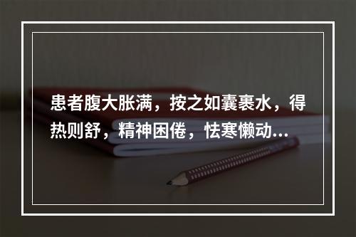 患者腹大胀满，按之如囊裹水，得热则舒，精神困倦，怯寒懒动，尿