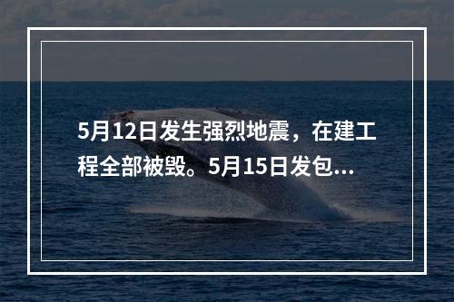 5月12日发生强烈地震，在建工程全部被毁。5月15日发包人向