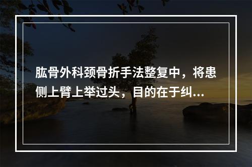 肱骨外科颈骨折手法整复中，将患侧上臂上举过头，目的在于纠正骨