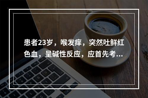 患者23岁，喉发痒，突然吐鲜红色血，呈碱性反应，应首先考虑为