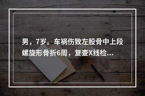 男，7岁。车祸伤致左股骨中上段螺旋形骨折6周，复查X线检查提