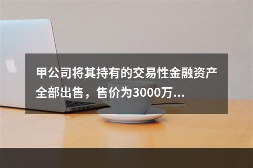 甲公司将其持有的交易性金融资产全部出售，售价为3000万元；