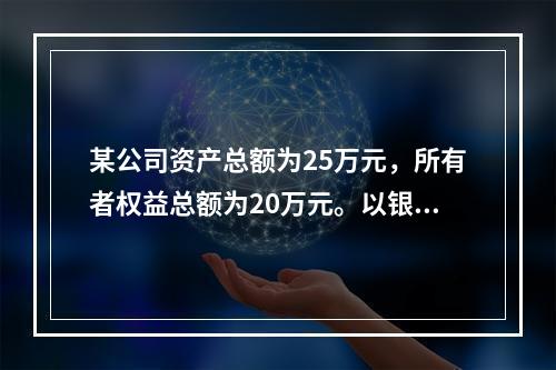 某公司资产总额为25万元，所有者权益总额为20万元。以银行存