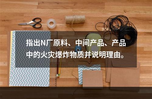 指出N厂原料、中间产品、产品中的火灾爆炸物质并说明理由。