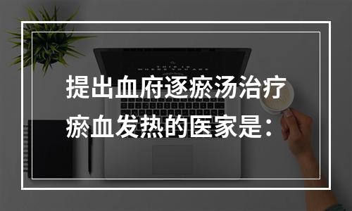 提出血府逐瘀汤治疗瘀血发热的医家是：