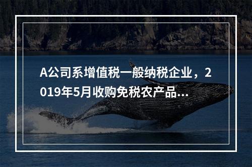 A公司系增值税一般纳税企业，2019年5月收购免税农产品一批