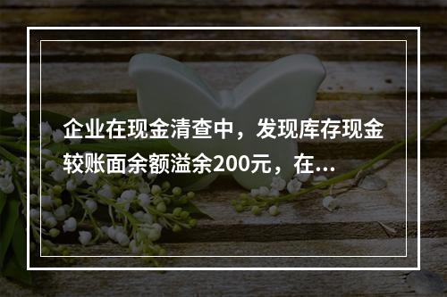 企业在现金清查中，发现库存现金较账面余额溢余200元，在未经