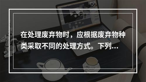 在处理废弃物时，应根据废弃物种类采取不同的处理方式。下列关于