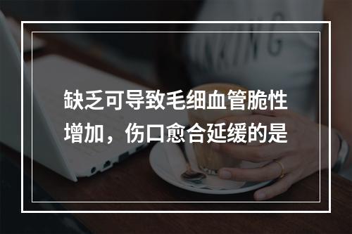 缺乏可导致毛细血管脆性增加，伤口愈合延缓的是