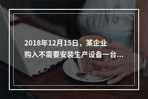 2018年12月15日，某企业购入不需要安装生产设备一台，原