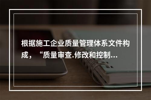 根据施工企业质量管理体系文件构成，“质量审查.修改和控制管理