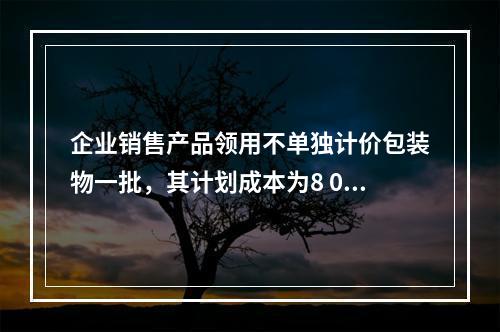 企业销售产品领用不单独计价包装物一批，其计划成本为8 000