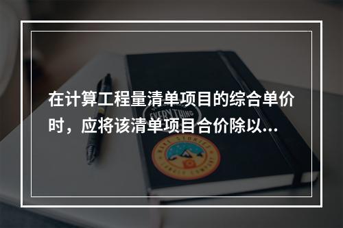 在计算工程量清单项目的综合单价时，应将该清单项目合价除以（　