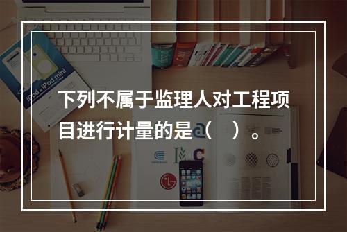 下列不属于监理人对工程项目进行计量的是（　）。