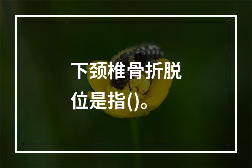 下颈椎骨折脱位是指()。