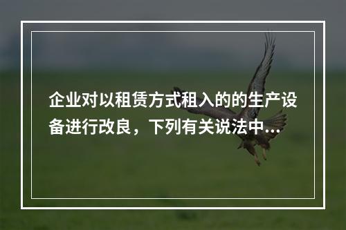 企业对以租赁方式租入的的生产设备进行改良，下列有关说法中，不