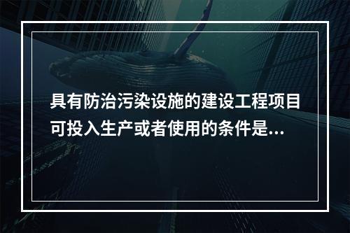 具有防治污染设施的建设工程项目可投入生产或者使用的条件是防治