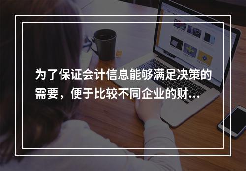 为了保证会计信息能够满足决策的需要，便于比较不同企业的财务状