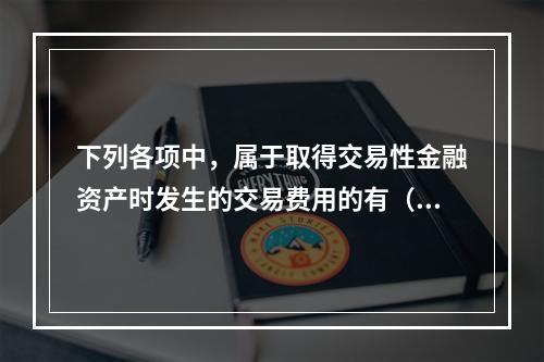 下列各项中，属于取得交易性金融资产时发生的交易费用的有（　）