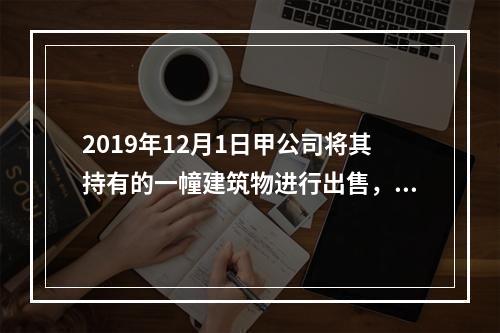 2019年12月1日甲公司将其持有的一幢建筑物进行出售，该建