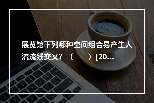 展览馆下列哪种空间组合易产生人流流线交叉？（　　）[200