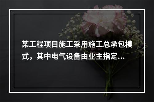 某工程项目施工采用施工总承包模式，其中电气设备由业主指定的分